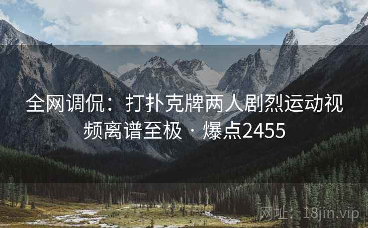 全网调侃:打扑克牌两人剧烈运动视频离谱至极 · 爆点2455