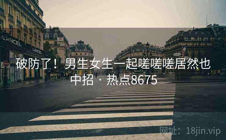 破防了!男生女生一起嗟嗟嗟居然也中招 · 热点8675