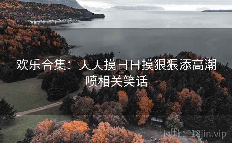 欢乐合集：天天摸日日摸狠狠添高潮喷相关笑话