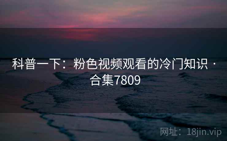 科普一下:粉色视频观看的冷门知识 · 合集7809