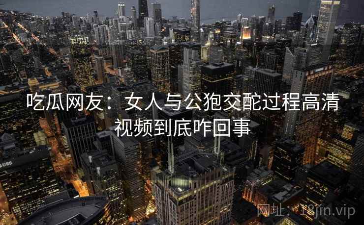 吃瓜网友：女人与公狍交酡过程高清视频到底咋回事