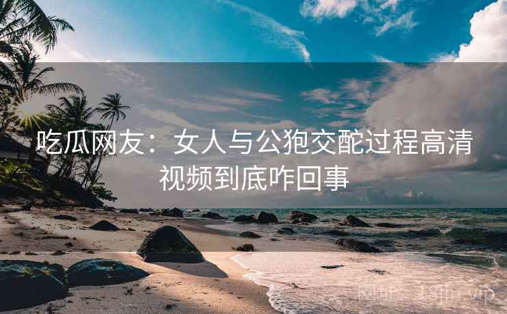 吃瓜网友：女人与公狍交酡过程高清视频到底咋回事