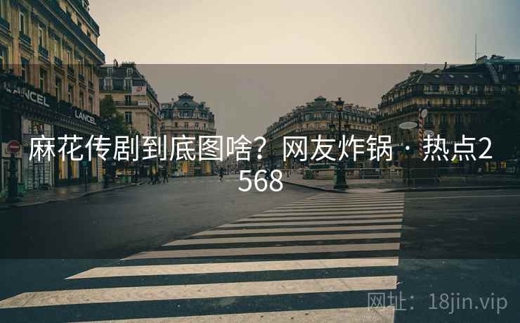 麻花传剧到底图啥?网友炸锅 · 热点2568