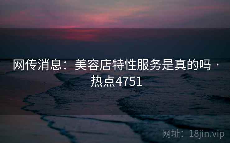 网传消息:美容店特性服务是真的吗 · 热点4751