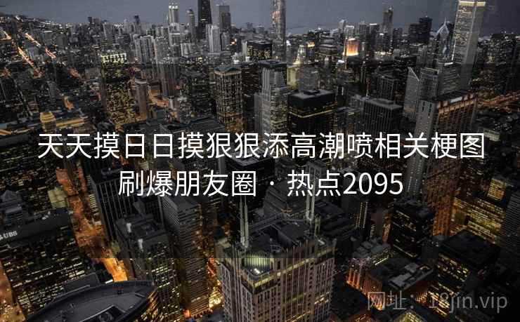 天天摸日日摸狠狠添高潮喷相关梗图刷爆朋友圈 · 热点2095