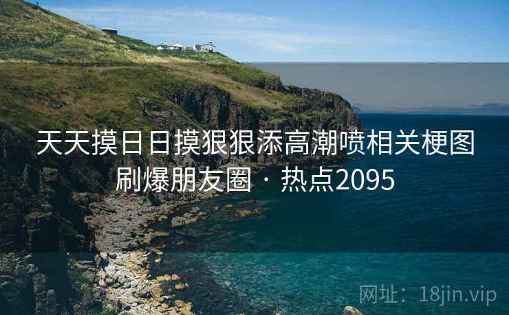 天天摸日日摸狠狠添高潮喷相关梗图刷爆朋友圈 · 热点2095