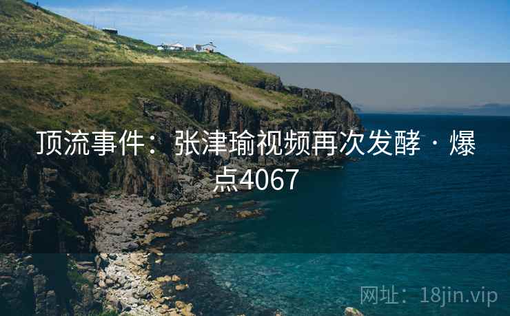 顶流事件:张津瑜视频再次发酵 · 爆点4067