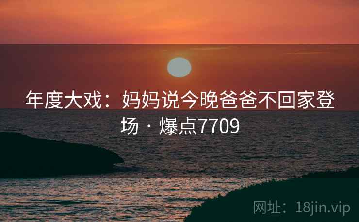 年度大戏:妈妈说今晚爸爸不回家登场 · 爆点7709